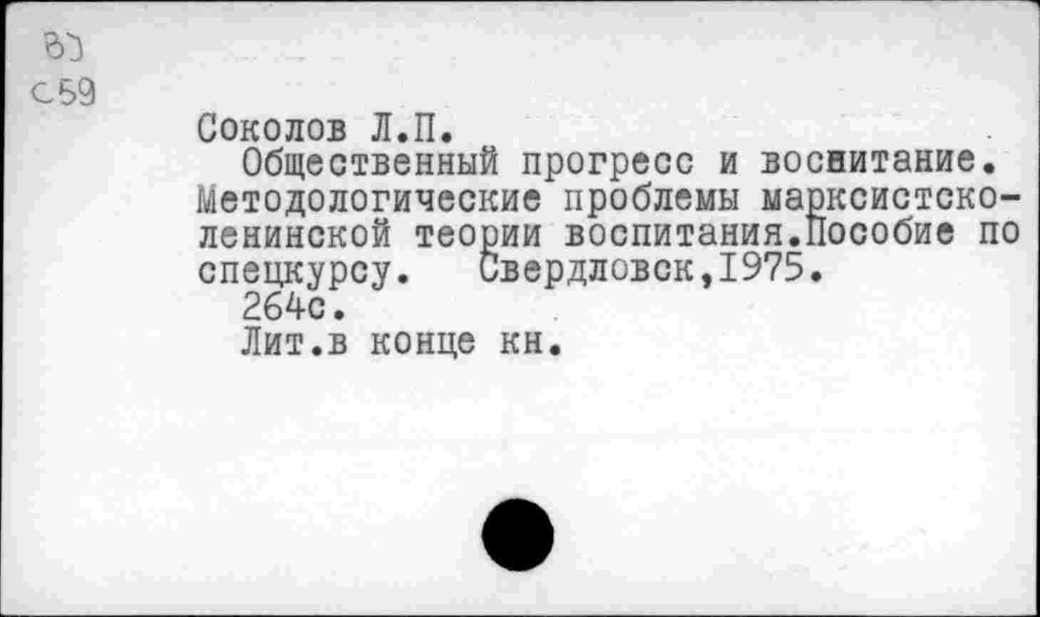 ﻿с 59
Соколов Л.П.
Общественный прогресс и воснитание. Методологические проблемы марксистско-ленинской теории воспитания.Пособие по спецкурсу. Свердловск,1975.
264с.
Лит.в конце кн.